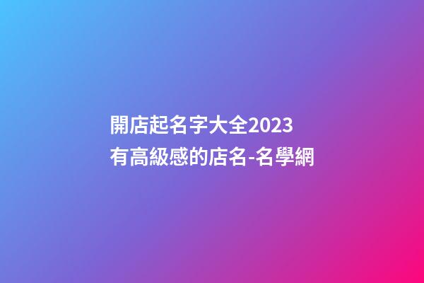 開店起名字大全2023 有高級感的店名-名學網-第1張-店鋪起名-玄機派
